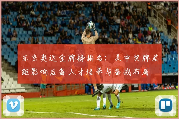 东京奥运金牌榜排名：美中奖牌差距影响后备人才培养与备战布局