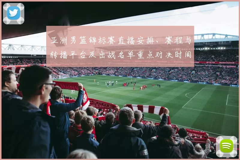 亚洲男篮锦标赛直播安排、赛程与转播平台及出战名单重点对决时间