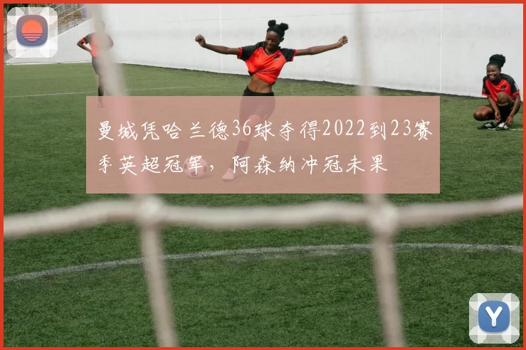 曼城凭哈兰德36球夺得2022到23赛季英超冠军，阿森纳冲冠未果