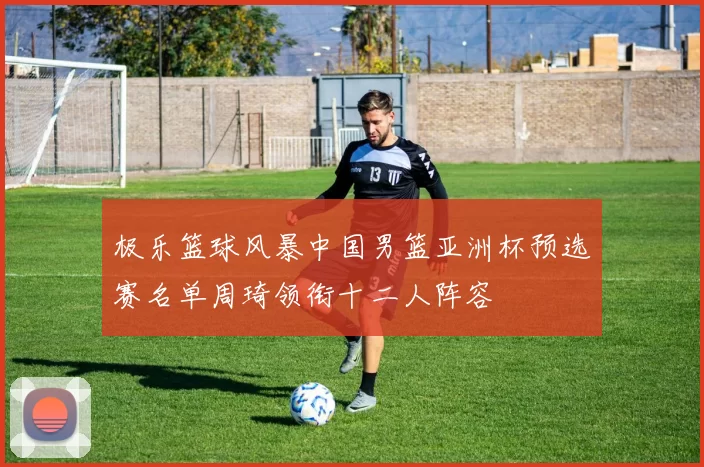 极乐篮球风暴中国男篮亚洲杯预选赛名单周琦领衔十二人阵容