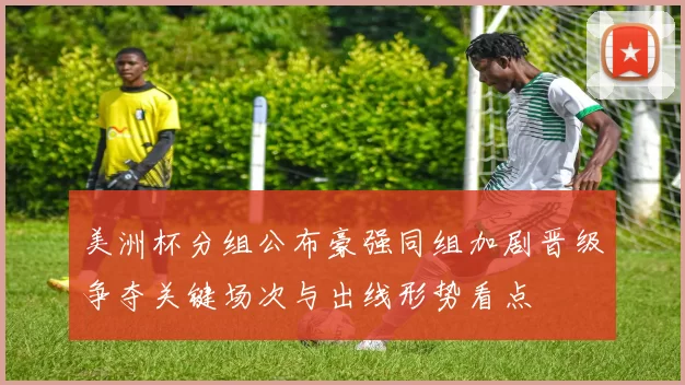美洲杯分组公布豪强同组加剧晋级争夺关键场次与出线形势看点