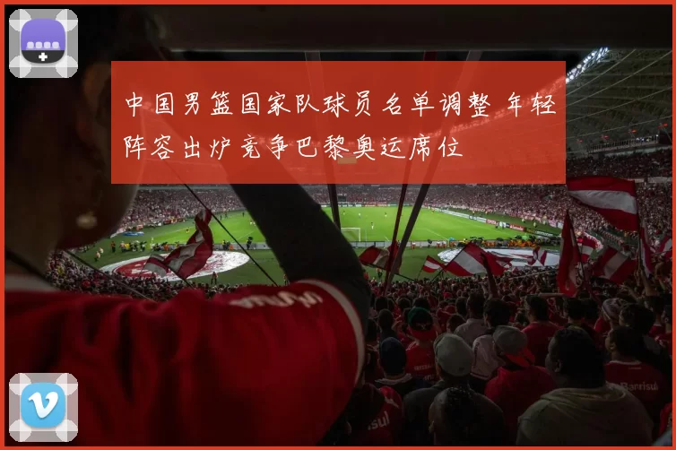 中国男篮国家队球员名单调整 年轻阵容出炉竞争巴黎奥运席位