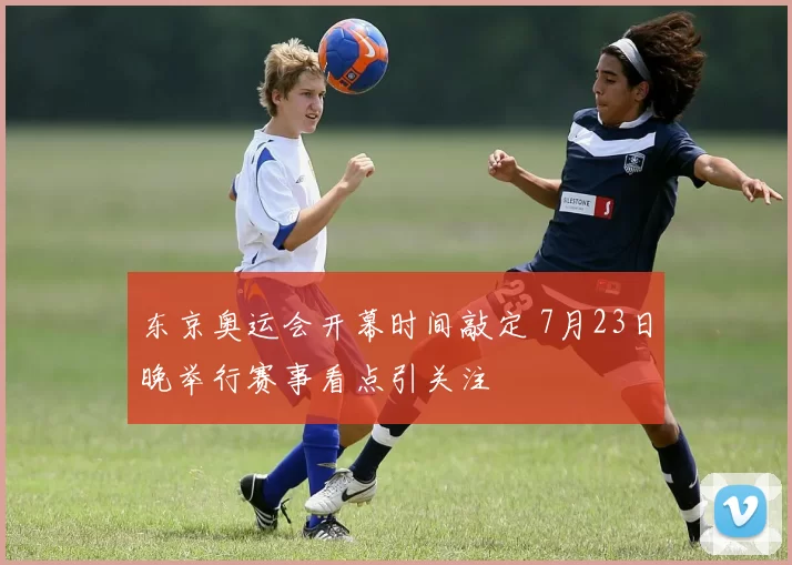 东京奥运会开幕时间敲定 7月23日晚举行赛事看点引关注