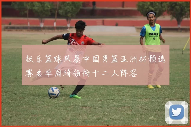 极乐篮球风暴中国男篮亚洲杯预选赛名单周琦领衔十二人阵容