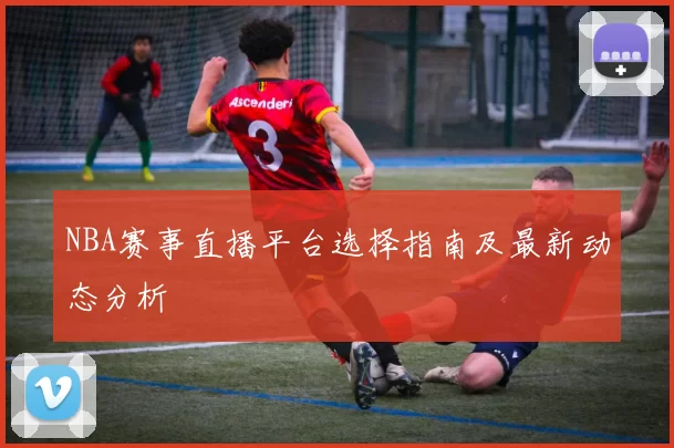 NBA赛事直播平台选择指南及最新动态分析