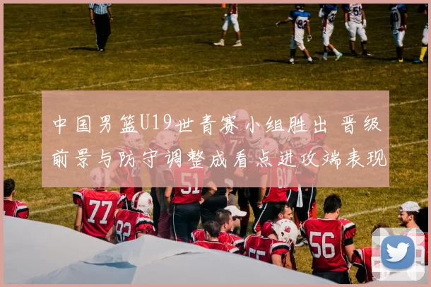 中国男篮U19世青赛小组胜出 晋级前景与防守调整成看点进攻端表现需观察