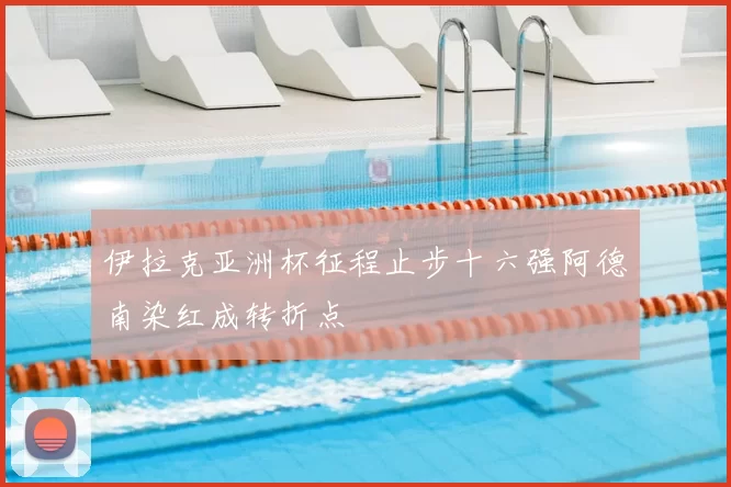 伊拉克亚洲杯征程止步十六强阿德南染红成转折点