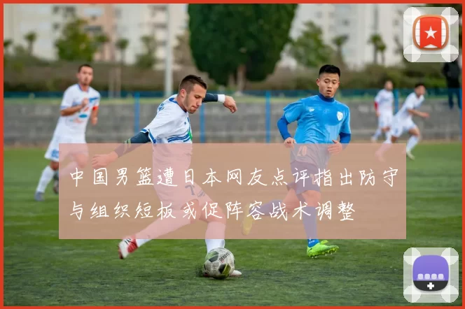 中国男篮遭日本网友点评指出防守与组织短板或促阵容战术调整
