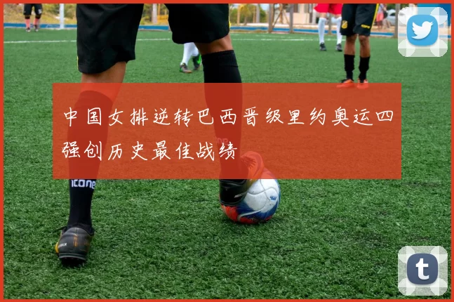 中国女排逆转巴西晋级里约奥运四强创历史最佳战绩