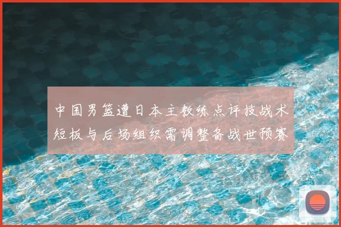 中国男篮遭日本主教练点评技战术短板与后场组织需调整备战世预赛