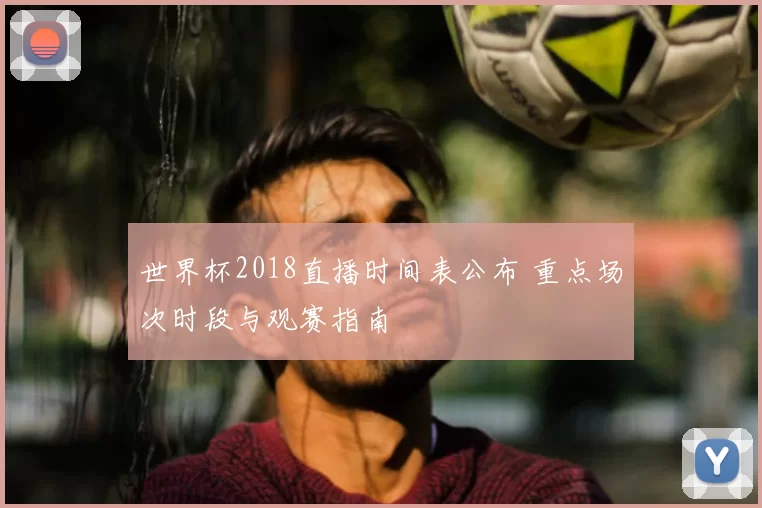 世界杯2018直播时间表公布 重点场次时段与观赛指南