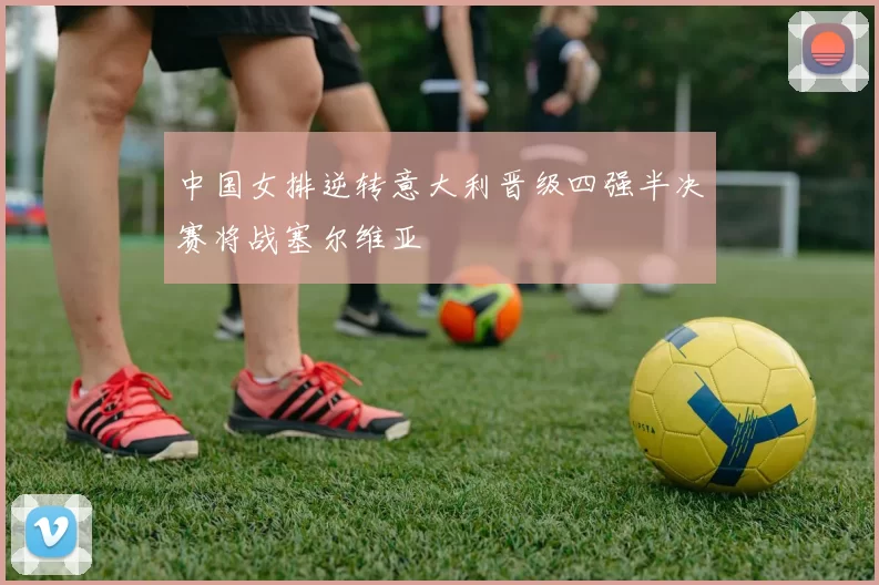 中国女排逆转意大利晋级四强半决赛将战塞尔维亚