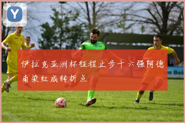 伊拉克亚洲杯征程止步十六强阿德南染红成转折点