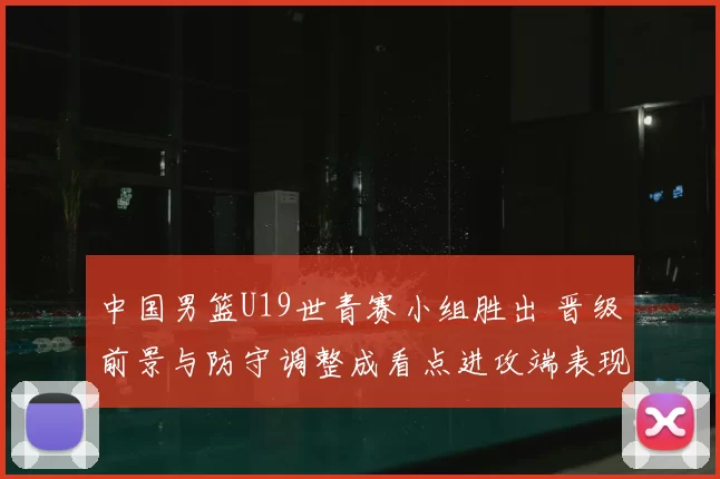 中国男篮U19世青赛小组胜出 晋级前景与防守调整成看点进攻端表现需观察