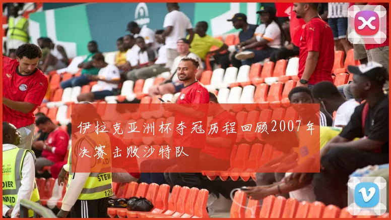 伊拉克亚洲杯夺冠历程回顾2007年决赛击败沙特队