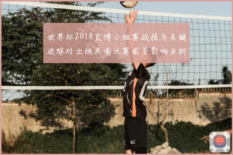 世界杯2018直博小组赛战报与关键进球对出线及淘汰赛前景影响分析