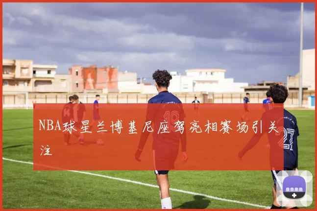 NBA球星兰博基尼座驾亮相赛场引关注