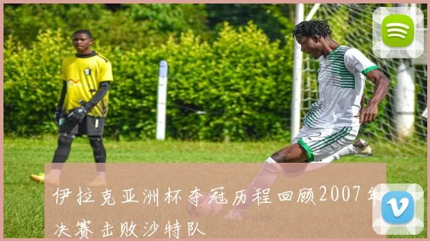 伊拉克亚洲杯夺冠历程回顾2007年决赛击败沙特队