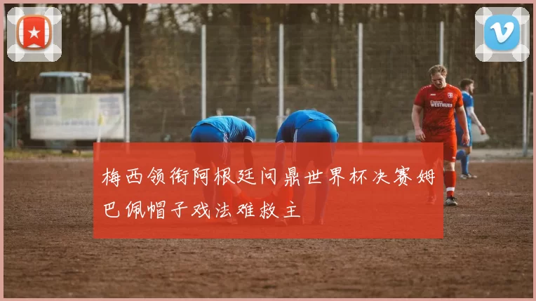 梅西领衔阿根廷问鼎世界杯决赛姆巴佩帽子戏法难救主