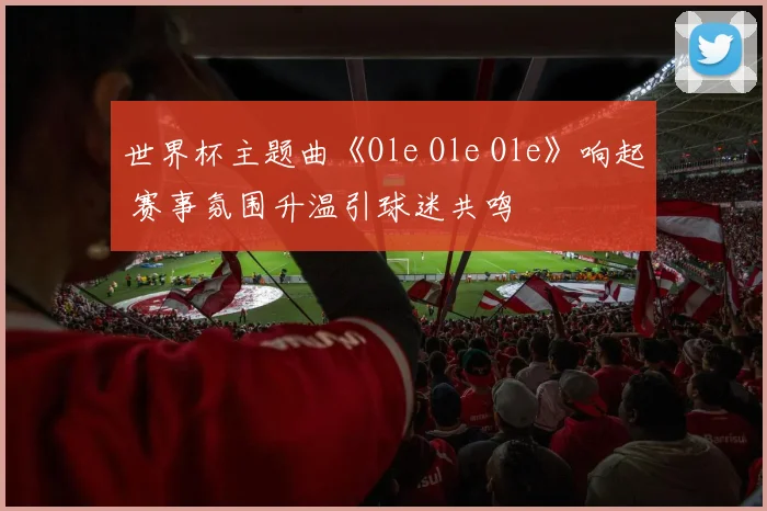 世界杯主题曲《Ole Ole Ole》响起 赛事氛围升温引球迷共鸣