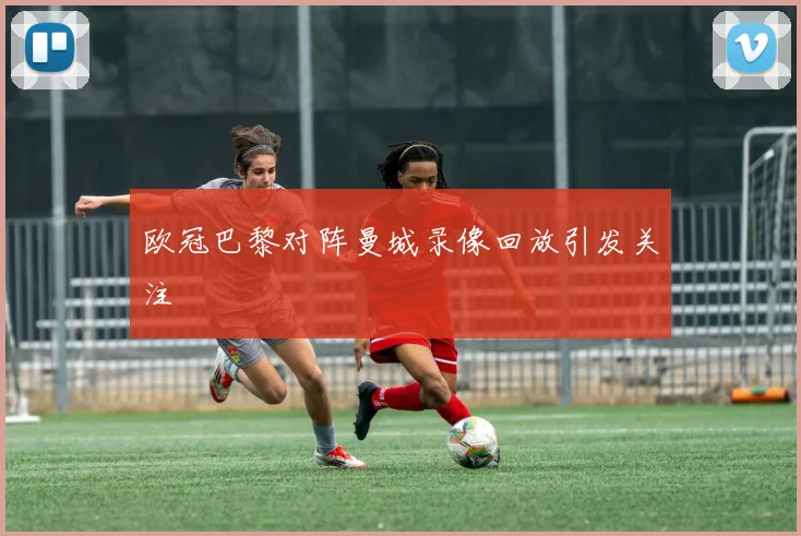 欧冠巴黎对阵曼城录像回放引发关注
