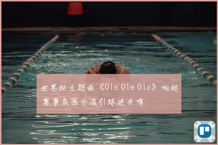 世界杯主题曲《Ole Ole Ole》响起 赛事氛围升温引球迷共鸣