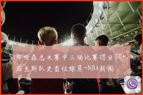 布伦森总决赛中三场比赛得分30+，尼克斯队史首位球员-NBA新闻