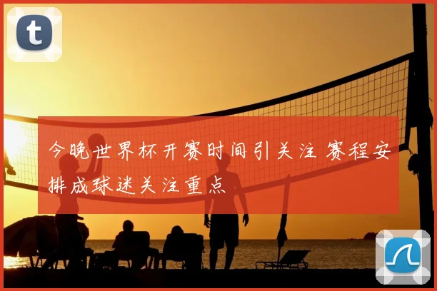 今晚世界杯开赛时间引关注 赛程安排成球迷关注重点