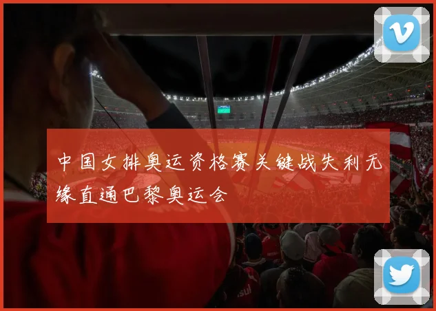 中国女排奥运资格赛关键战失利无缘直通巴黎奥运会
